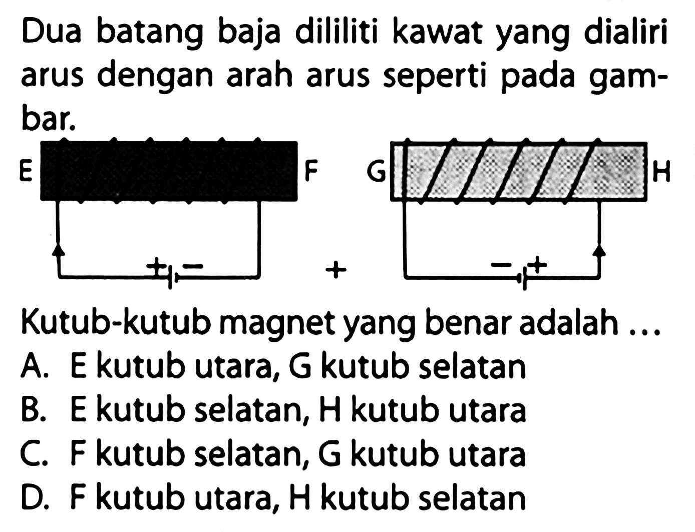 Dua batang baja dililiti kawat yang dialiri arus dengan arah arus seperti pada gambar. E F + - G H - + Kutub-kutub magnet yang benar adalah ... A. E kutub utara, G kutub selatan B. E kutub selatan, H kutub utara C. F kutub selatan, G kutub utara D. F kutub utara, H kutub selatan 