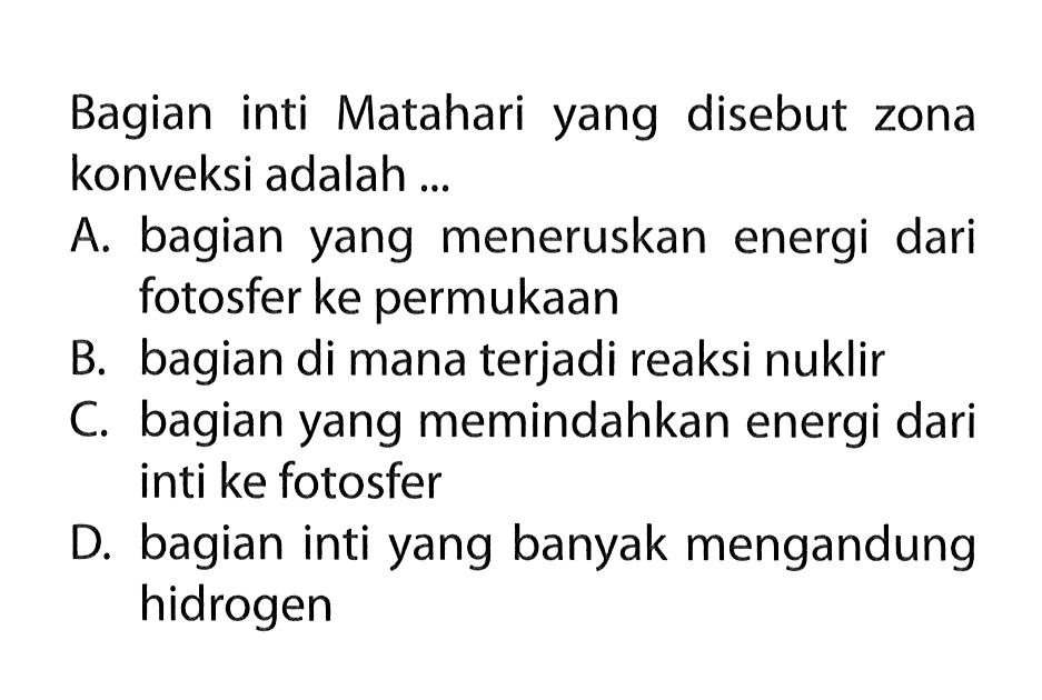 Bagian inti Matahari yang disebut zona konveksi adalah ...

A. bagian yang meneruskan energi dari fotosfer ke permukaan
B. bagian di mana terjadi reaksi nuklir
C. bagian yang memindahkan energi dari inti ke fotosfer
D. bagian inti yang banyak mengandung hidrogen