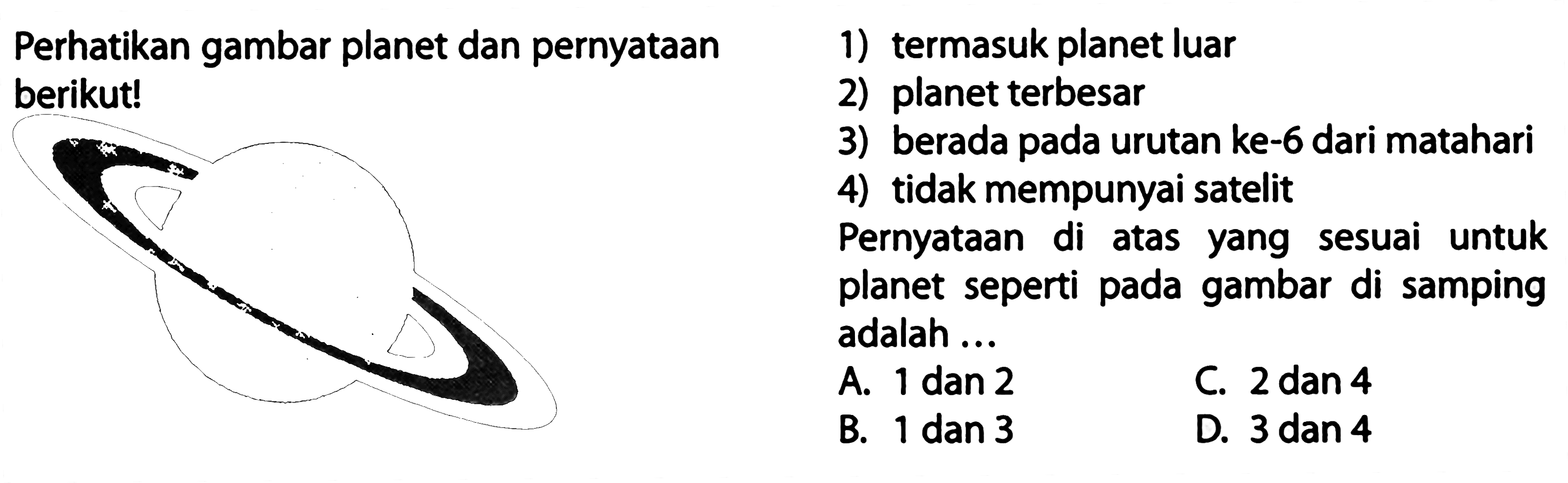 Perhatikan gambar planet dan pernyataan
1) termasuk planet luar berikut!
2) planet terbesar
3) berada pada urutan ke-6 dari matahari
4) tidak mempunyai satelit
Pernyataan di atas yang sesuai untuk planet seperti pada gambar di samping adalah ...
A. 1 dan 2
C.  2 dan 4 
B.  1 dan 3 
D.  3 dan 4 