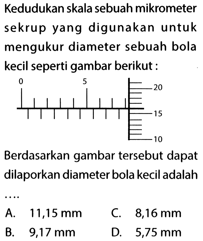 Kedudukan skala sebuah mikrometer sekrup yang digunakan untuk mengukur diameter sebuah bola kecil seperti gambar berikut : Berdasarkan gambar tersebut dapat dilaporkan diameter bola kecil adalah ....