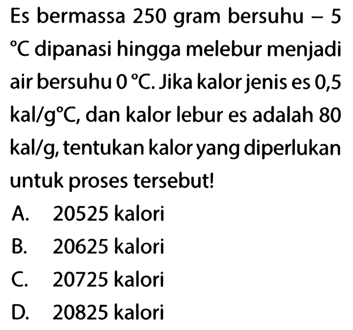 Es bermassa 250 gram bersuhu - 5 C dipanasi hingga melebur menjadi air bersuhu 0 C. Jika kalor jenis es 0,5 kal/g C, dan kalor lebur es adalah 80 kal/g, tentukan kalor yang diperlukan untuk proses tersebut! 