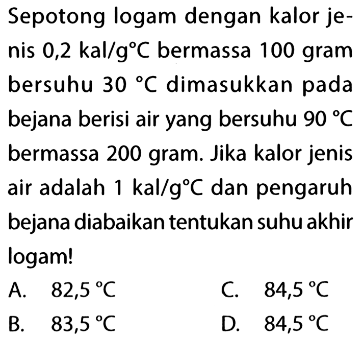 Sepotong logam dengan kalor jenis  0,2 kal/g C  bermassa 100 gram bersuhu  30 C  dimasukkan pada bejana berisi air yang bersuhu  90 C  bermassa 200 gram. Jika kalor jenis air adalah  1 kal/g C  dan pengaruh bejana diabaikan tentukan suhu akhir logam!