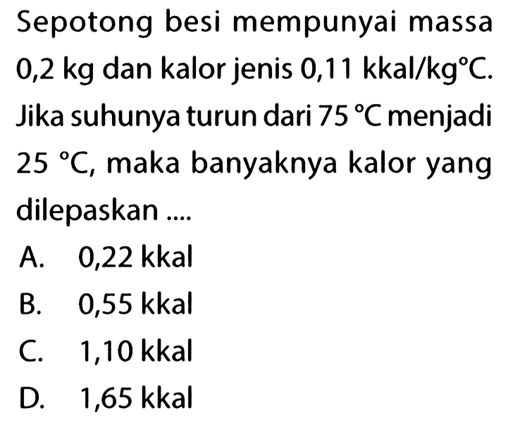 Sepotong besi mempunyai massa 0,2 kg dan kalor jenis 0,11 kkal/(kg C). Jika suhunya turun dari 75 C menjadi 25 C, maka banyaknya kalor yang dilepaskan .... 