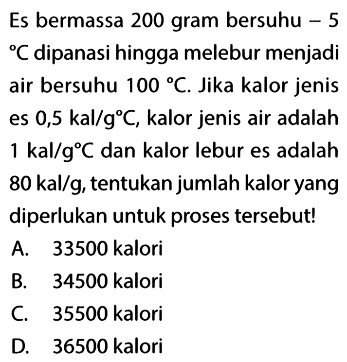 Es bermassa 200 gram bersuhu -5 C dipanasi hingga melebur menjadi air bersuhu 100 C. Jika kalor jenis es 0,5 kal/g C, kalor jenis air adalah 1 kal/g C dan kalor lebur es adalah 80 kal/g, tentukan jumlah kalor yang diperlukan untuk proses tersebut!