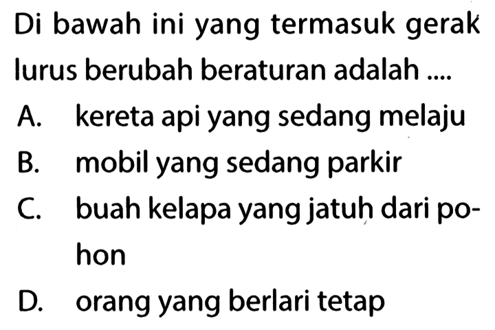 Di bawah ini yang termasuk gerak lurus berubah beraturan adalah ....A. kereta api yang sedang melajuB. mobil yang sedang parkirC. buah kelapa yang jatuh dari pohonD. orang yang berlari tetap