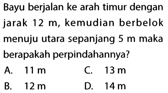 Bayu berjalan ke arah timur dengan jarak  12 m , kemudian berbelok menuju utara sepanjang  5 m  maka berapakah perpindahannya?