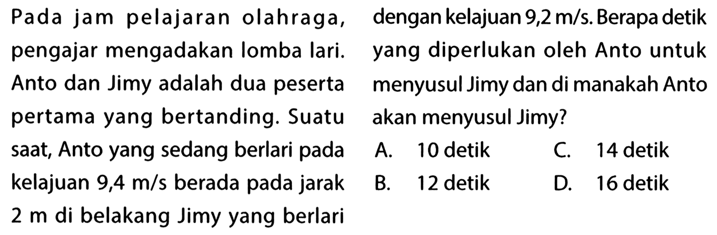 Pada jam pelajaran olahraga, pengajar mengadakan lomba lari. Anto dan jimy adalah dua peserta yang bertanding. Suatu saat, Anto yang sedang berlari pada kelajuan 9,4 m/s berada pada jarak 2 m di belakang Jimy yang berlari dengan kelajuan 9,2 m/s. Berapa detik yang diperlukan oleh Anto untuk menyusul Jimy dan di manakah Anto akan menyusul Jimy?