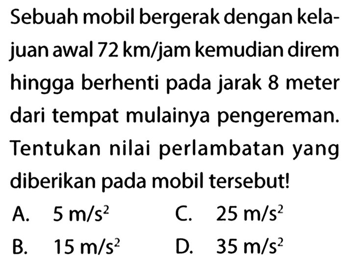 Sebuah mobil bergerak dengan kelajuan awal 72 km/jam kemudian direm hingga berhenti pada jarak 8 meter dari tempat mulainya pengereman. Tentukan nilai perlambatan yang diberikan pada mobil tersebut! 