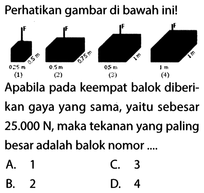 Perhatikan gambar di bawah ini! F 0,5 m 0,25 m (1) F 0,75 m 0,5 m (2) F 1 m 0,5 m (3) F 1 m 1 m (4) Apabila pada keempat balok diberi- kan gaya yang sama, yaitu sebesar 25.000 N, maka tekanan yang paling besar adalah balok nomor ...