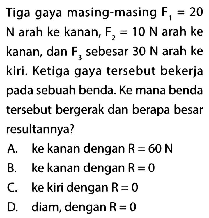 Tiga gaya masing-masing F1 = 20 = N arah ke kanan, F2 = 10 N arah ke kanan, dan F3 sebesar 30 N arah ke 3 kiri. Ketiga gaya tersebut bekerja pada sebuah benda. Ke mana benda tersebut bergerak dan berapa besar resultannya?