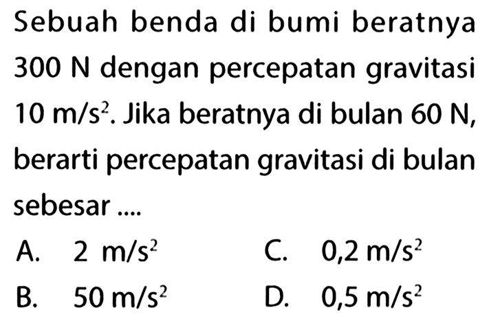 Sebuah benda di bumi beratnya 300 N dengan percepatan gravitasi 10 m/s^2. Jika beratnya di bulan 60 N, berarti percepatan gravitasi di bulan sebesar ...