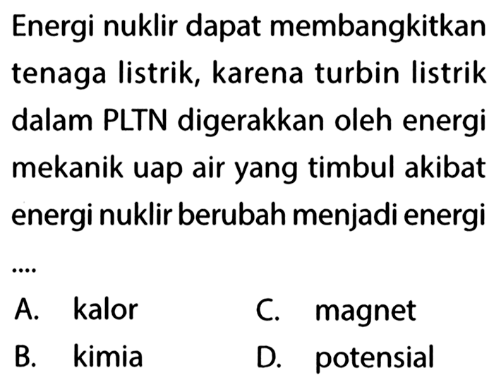 Energi nuklir dapat membangkitkan tenaga listrik, karena turbin listrik dalam PLTN digerakkan oleh energi mekanik uap air yang timbul akibat energi nuklir berubah menjadi energi ....