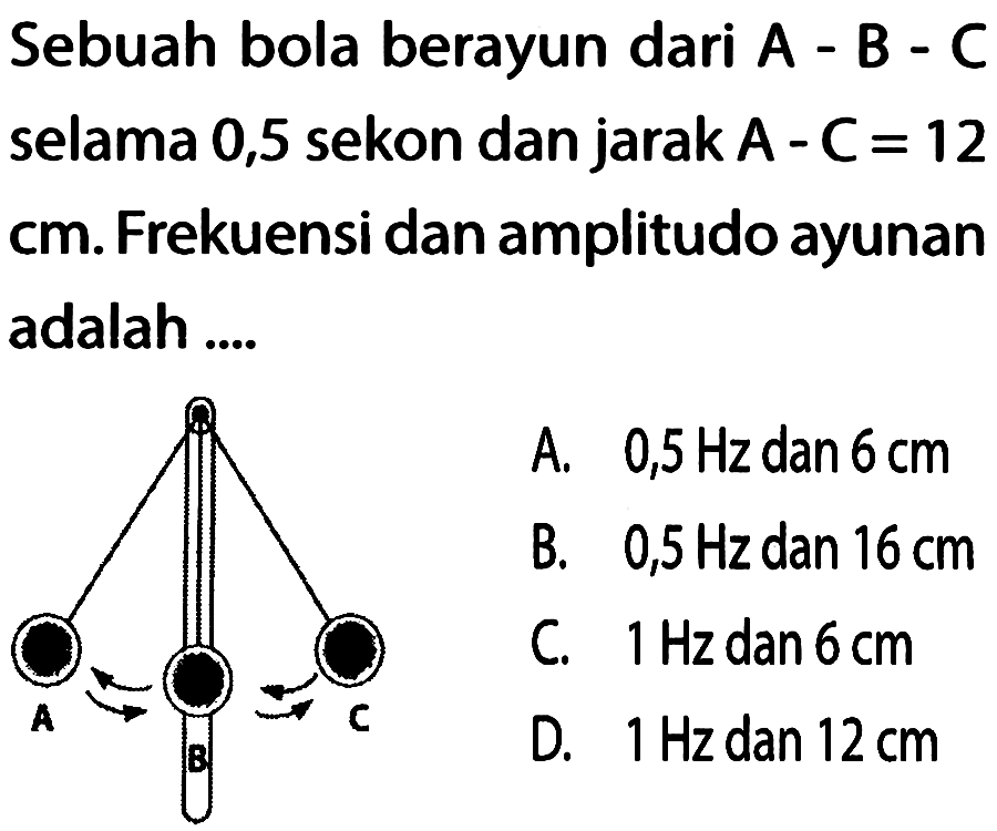 Sebuah bola berayun dari  A-B-C  selama 0,5 sekon dan jarak  A-C=12  cm. Frekuensi dan amplitudo ayunan adalah .... A B C