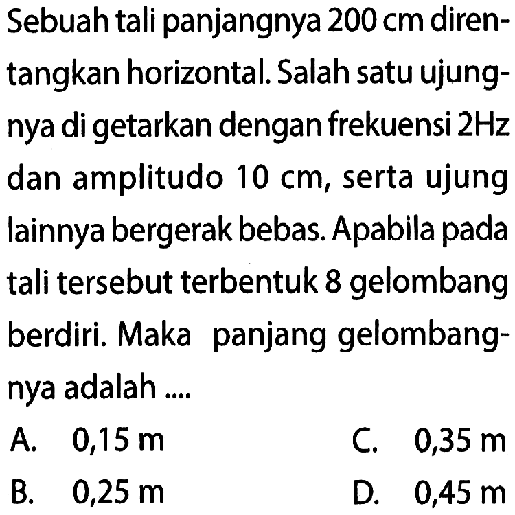 Sebuah tali panjangnya  200 cm  direntangkan horizontal. Salah satu ujungnya di getarkan dengan frekuensi  2 Hz  dan amplitudo  10 cm , serta ujung lainnya bergerak bebas. Apabila pada tali tersebut terbentuk 8 gelombang berdiri. Maka panjang gelombangnya adalah ....