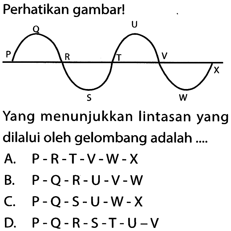 Perhatikan gambar!P Q R S T U V W XYang menunjukkan lintasan yang dilalui oleh gelombang adalah ....A.  P-R-T-V-W-X B.  P-Q-R-U-V-W C.  P-Q-S-U-W-X D.  P-Q-R-S-T-U-V 