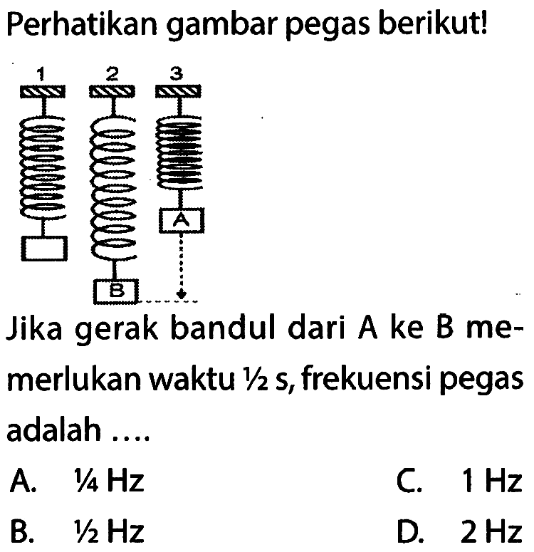 Perhatikan gambar pegas berikut! 1 2 B C Jika gerak bandul dari A ke B memerlukan waktu 1/2 s, frekuensi pegas adalah.... A. 1/4 Hz B. 1/2 Hz C. 1 Hz D. 2 Hz