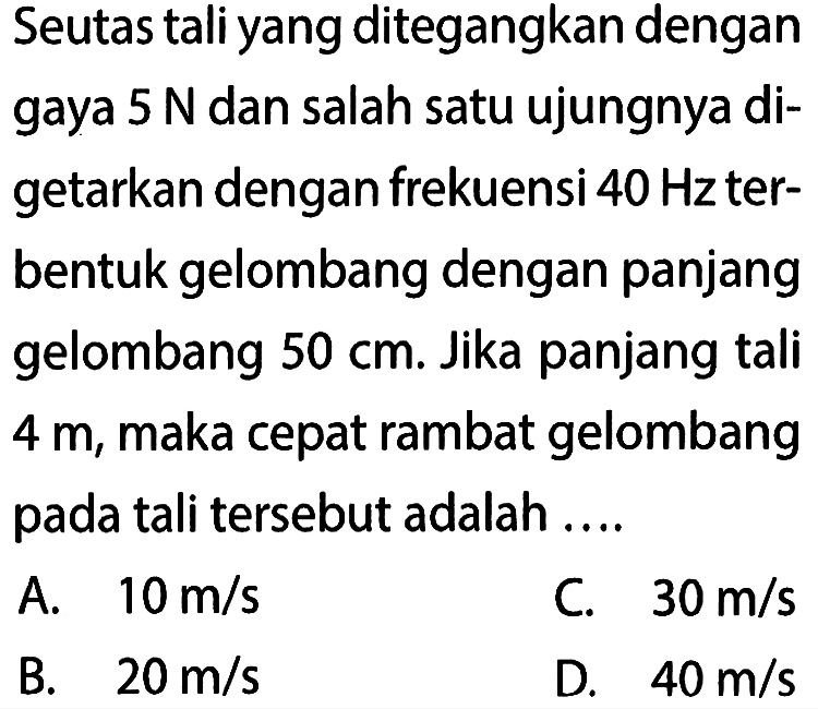 Seutas tali yang ditegangkan dengan gaya  5 N  dan salah satu ujungnya digetarkan dengan frekuensi  40 Hz  terbentuk gelombang dengan panjang gelombang  50 cm . Jika panjang tali 4 m , maka cepat rambat gelombang pada tali tersebut adalah ....