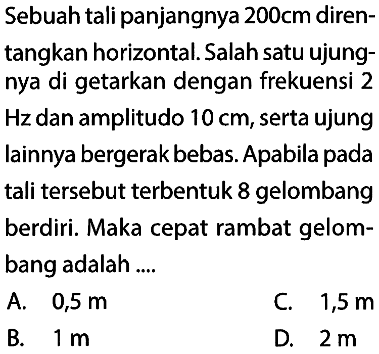 Sebuah tali panjangnya 200 cm direntangkan horizontal. Salah satu ujungnya di getarkan dengan frekuensi 2 Hz dan amplitudo 10 cm , serta ujung lainnya bergerak bebas. Apabila pada tali tersebut terbentuk 8 gelombang berdiri. Maka cepat rambat gelombang adalah ....