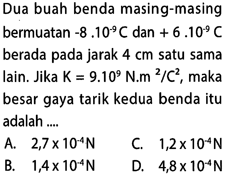 Dua buah benda masing-masing bermuatan -8.10^9 C dan + 6.10^-9 berada pada jarak 4 cm satu sama lain. Jika K=9.10^9 N.m^2/C^2, maka besar gaya tarik kedua benda itu adalah ...