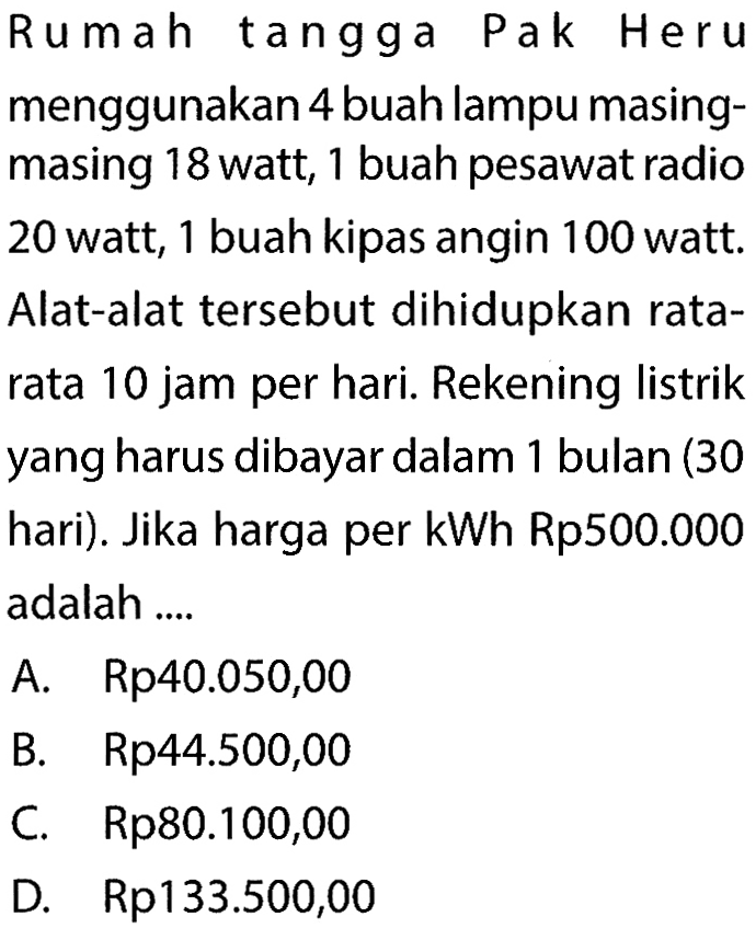 Rumah tangga Pak Heru menggunakan 4 buah lampu masingmasing 18 watt, 1 buah pesawat radio 20 watt, 1 buah kipas angin 100 watt. Alat-alat tersebut dihidupkan ratarata 10 jam per hari. Rekening listrik yang harus dibayar dalam 1 bulan (30 hari). Jika harga per kWh Rp500.000 adalah ....