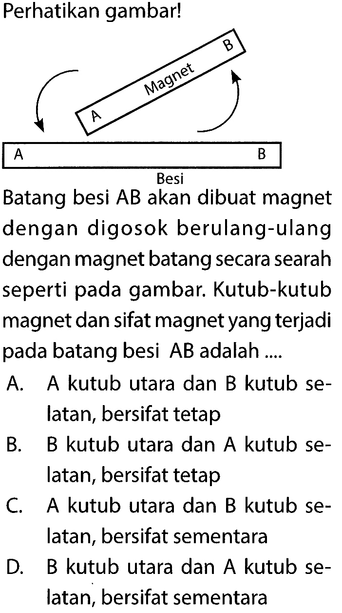 Perhatikan gambar! A Magnet B A Besi B Batang besi AB akan dibuat magnet dengan digosok berulang-ulangdengan magnet batang secara searah seperti pada gambar. Kutub-kutubmagnet dan sifat magnet yang terjadi pada batang besi AB adalah .... A. A kutub utara dan B kutub selatan, bersifat tetap B. B kutub utara dan A kutub selatan, bersifat tetap C. A kutub utara dan B kutub selatan, bersifat sementara D. B kutub utara dan A kutub selatan, bersifat sementara 