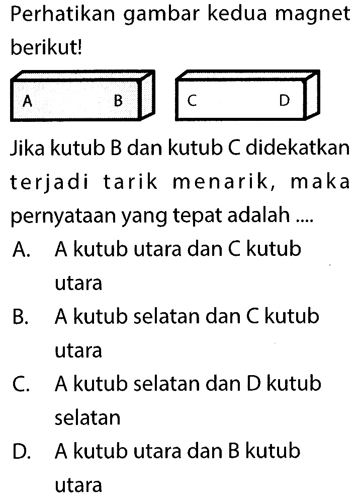 Perhatikan gambar kedua magnet berikut! A B C DJika kutub B dan kutub C didekatkan terjadi tarik menarik, maka pernyataan yang tepat adalah .... A. A kutub utara dan  C  kutub utara B. A kutub selatan dan  C  kutub utara C. A kutub selatan dan D kutub selatan D. A kutub utara dan B kutub utara