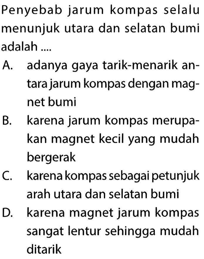 Penyebab jarum kompas selalu menunjuk utara dan selatan bumi adalah ....A. adanya gaya tarik-menarik antara jarum kompas dengan magnet bumiB. karena jarum kompas merupakan magnet kecil yang mudah bergerakC. karena kompas sebagai petunjuk arah utara dan selatan bumiD. karena magnet jarum kompas sangat lentur sehingga mudah ditarik 