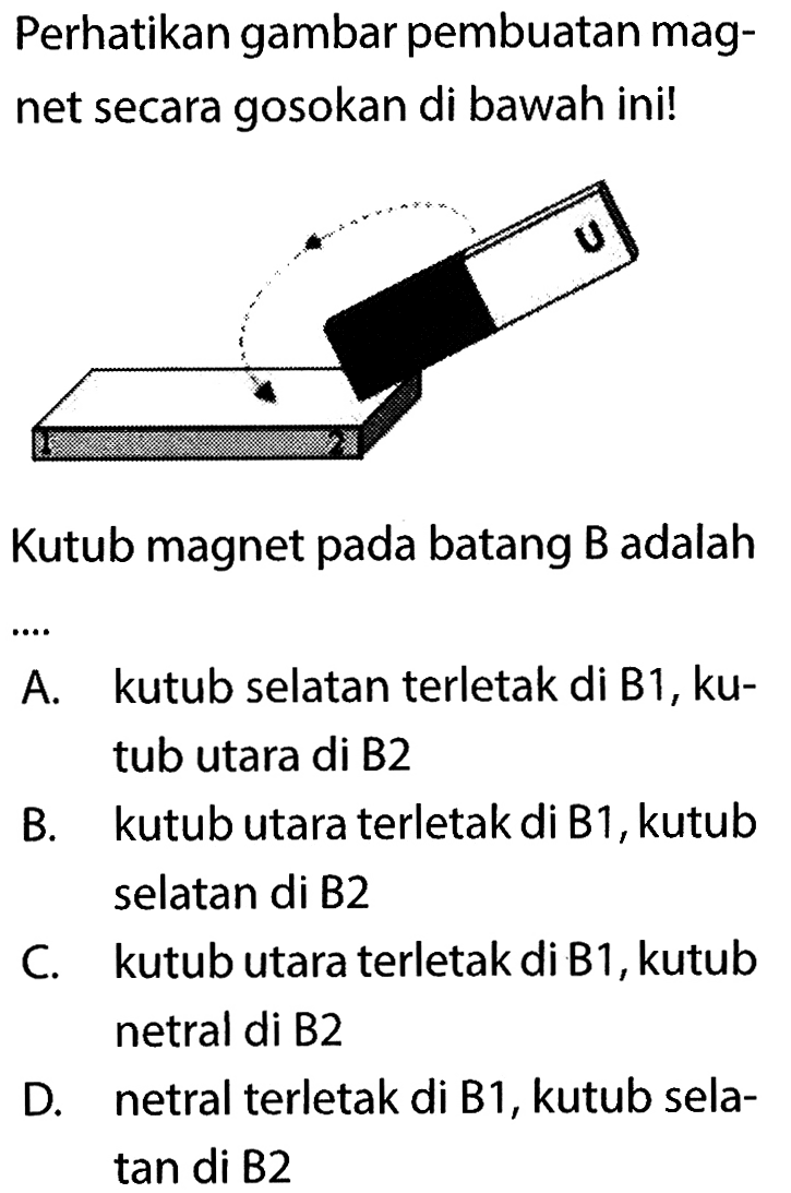 Perhatikan gambar pembuatan magnet secara gosokan di bawah ini! 1 2 U 
Kutub magnet pada batang B adalah ... 
A. kutub selatan terletak di B1, kutub utara di B2 
B. kutub utara terletak di B1, kutub selatan di B2 
C. kutub utara terletak di B1, kutub netral di B2 
D. netral terletak di B1, kutub selatan di B2 