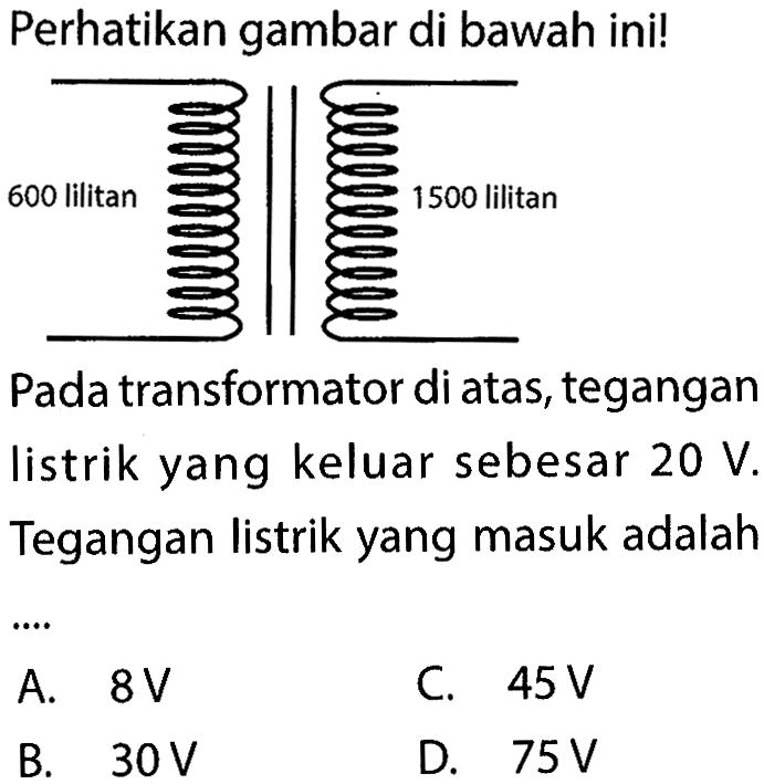 Perhatikan gambar di bawah ini! 600 lilitan 1500 lilitan Pada transformator di atas, tegangan listrik yang keluar sebesar  20 V. Tegangan listrik yang masuk adalah .... 