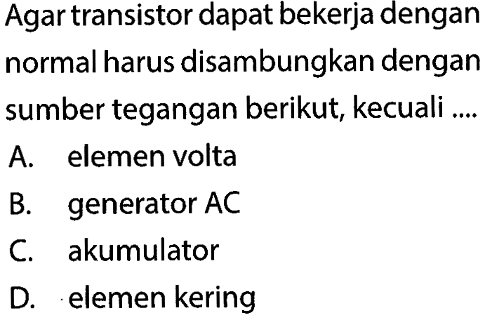 Agar transistor dapat bekerja dengan normal harus disambungkan dengan sumber tegangan berikut, kecuali .... 
A. elemen volta 
B. generator AC 
C. akumulator 
D. elemen kering