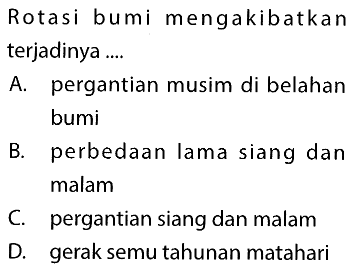 Rotasi bumi mengakibatkan terjadinya .... A. pergantian musim di belahan bumi B. perbedaan lama siang dan malam C. pergantian siang dan malam D. gerak semu tahunan matahari 