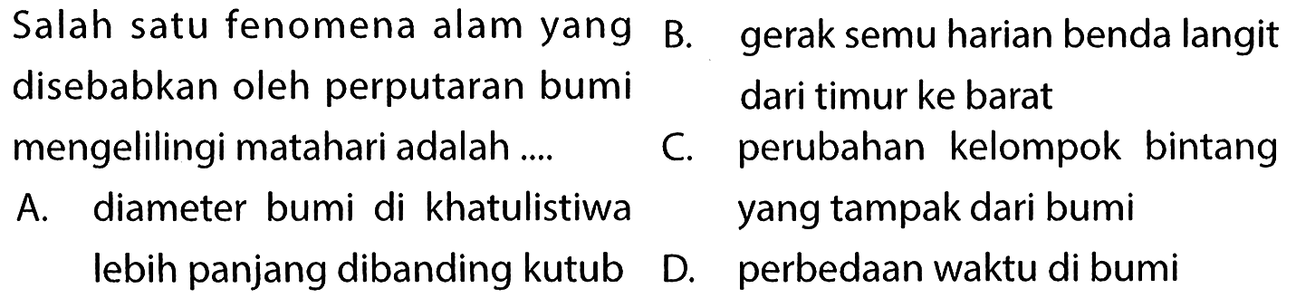    Salah satu fenomena alam yang disebabkan oleh perputaran bumi mengelilingi matahari adalah ....        A. diameter bumi di khatulistiwa lebih panjang dibanding kutubB. gerak semu harian benda langit dari timur ke barat     C. perubahan kelompok bintang yang tampak dari bumi           D. perbedaan waktu di bumi  