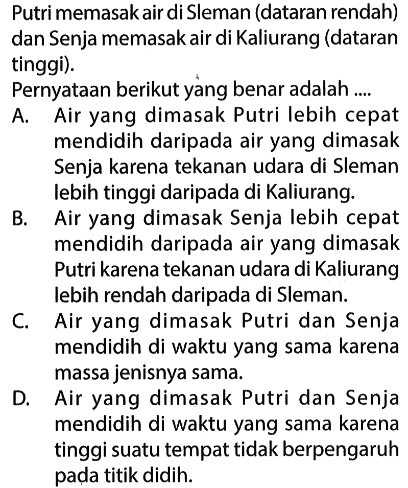 Putri memasak air di Sleman (dataran rendah) dan Senja memasak air di Kaliurang (dataran tinggi).
Pernyataan berikut yang benar adalah ....
A. Air yang dimasak Putri lebih cepat mendidih daripada air yang dimasak Senja karena tekanan udara di Sleman lebih tinggi daripada di Kaliurang.
B. Air yang dimasak Senja lebih cepat mendidih daripada air yang dimasak Putri karena tekanan udara di Kaliurang lebih rendah daripada di Sleman.
C. Air yang dimasak Putri dan Senja mendidih di waktu yang sama karena massa jenisnya sama.
D. Air yang dimasak Putri dan Senja mendidih di waktu yang sama karena tinggi suatu tempat tidak berpengaruh pada titik didih.