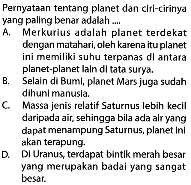 Pernyataan tentang planet dan ciri-cirinya yang paling benar adalah .... A. Merkurius adalah planet terdekat dengan matahari, oleh karena itu planet ini memiliki suhu terpanas di antara planet-planet lain di tata surya. B. Selain di Bumi, planet Mars juga sudah dihuni manusia. C. Massa jenis relatif Saturnus lebih kecil daripada air, sehingga bila ada air yang dapat menampung Saturnus, planet ini akan terapung. D. Di Uranus, terdapat bintik merah besar yang merupakan badai yang sangat besar. 