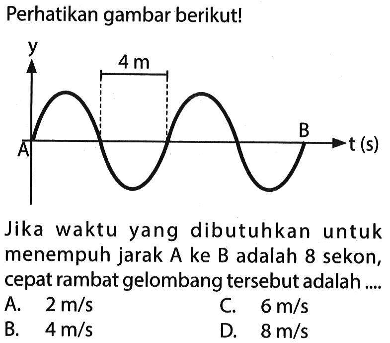 Perhatikan gambar berikut!
y 4 m A t(s)
Jika waktu yang dibutuhkan untuk menempuh jarak A ke B adalah 8 sekon, cepat rambat gelombang tersebut adalah....
A.  2 m / s 
C.  6 m / s 
B.   4 m / s 
D.  8 m / s 