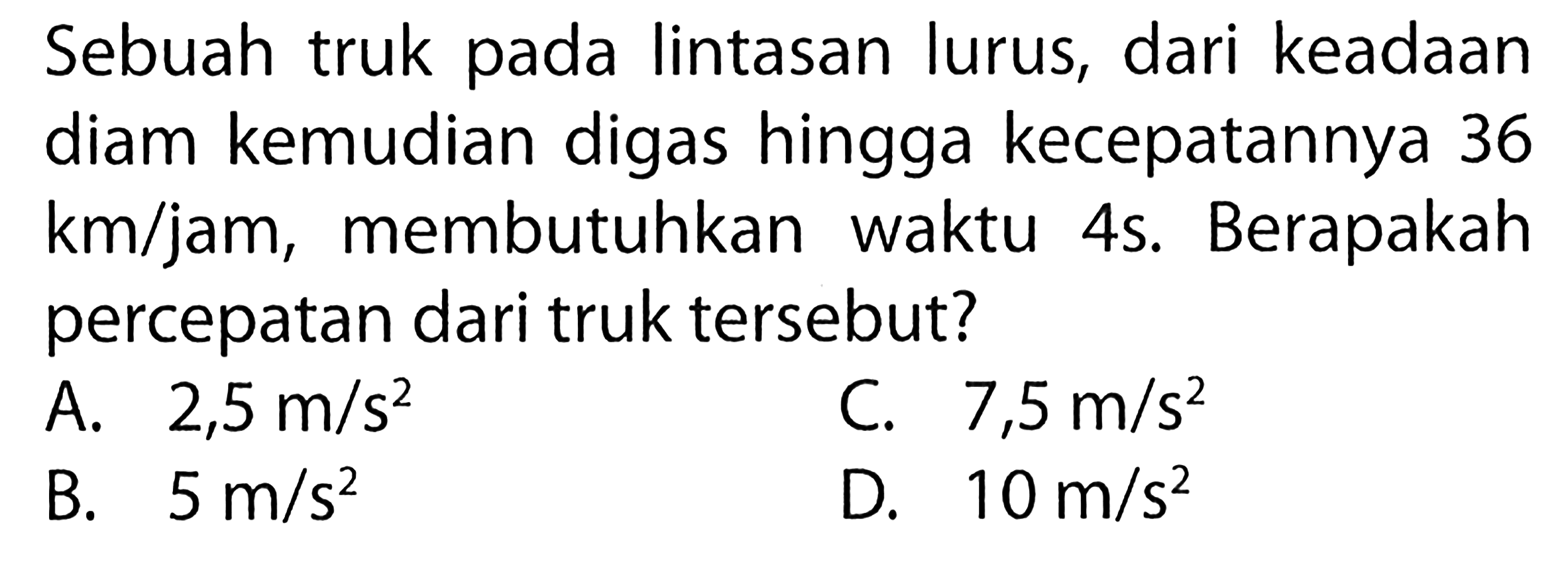 Sebuah truk pada lintasan lurus, dari keadaan diam kemudian digas hingga kecepatannya 36 km/jam , membutuhkan waktu 4s. Berapakah percepatan dari truk tersebut?