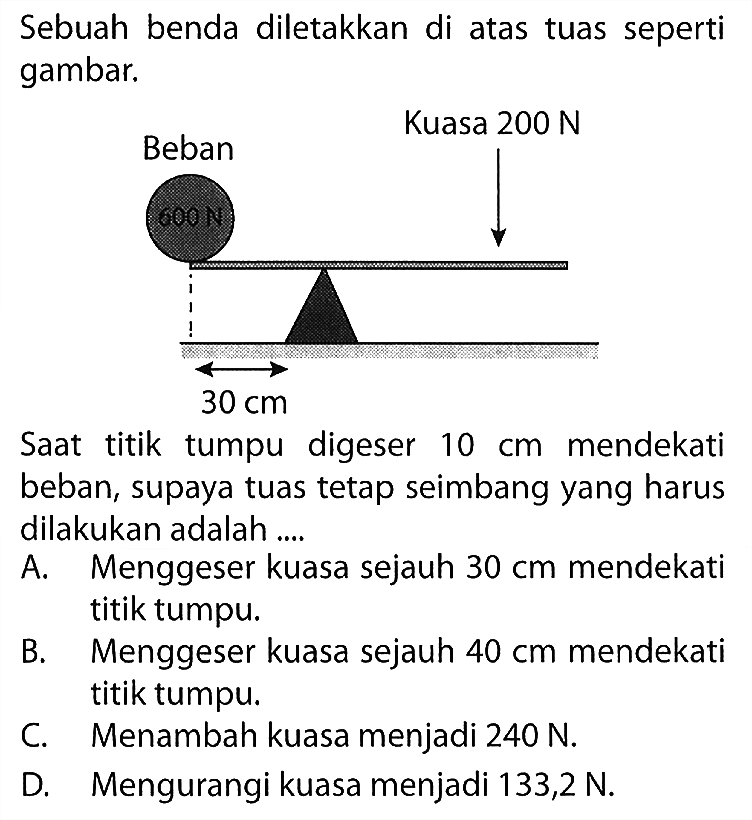 Sebuah benda diletakkan di atas tuas seperti gambar. 
Kuasa 200 N Beban 30 cm 
Saat titik tumpu digeser mendekati 10 cm mendekati beban, supaya tuas tetap seimbang yang harus dilakukan adalah 
A. Menggeser kuasa sejauh 30 cm mendekati titik tumpu. 
B. Menggeser kuasa sejauh 40 cm mendekati titik tumpu. 
C. Menambah kuasa menjadi 240 N. 
D. Mengurangi kuasa menjadi 133,2 N. 