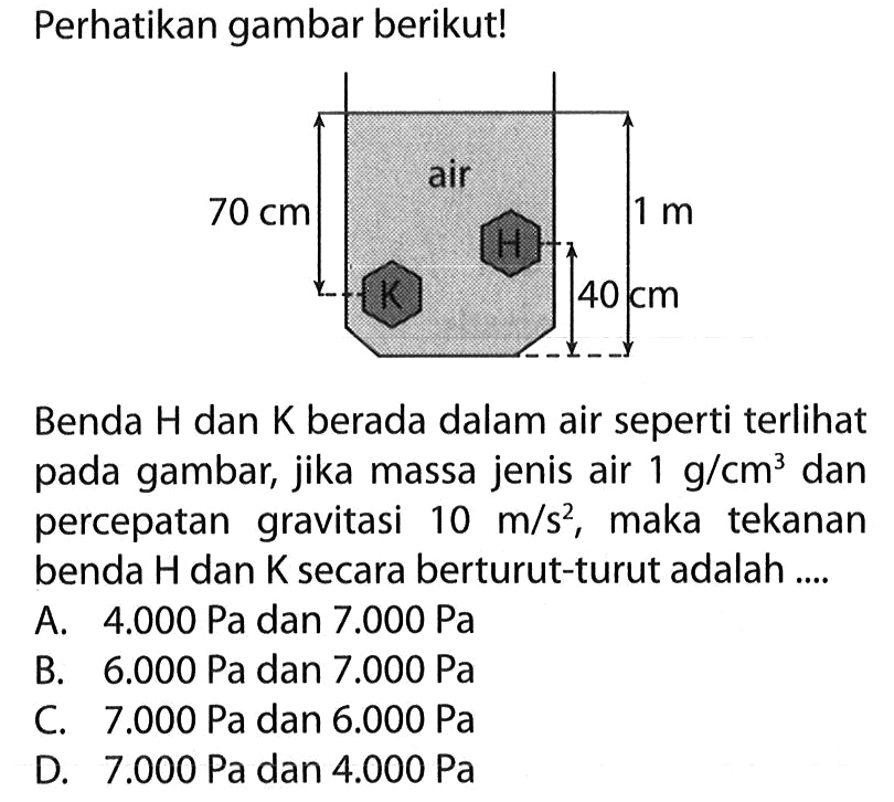 Perhatikan gambar berikut!Benda H dan K berada dalam air seperti terlihat pada gambar, jika massa jenis air 1 g/cm^3 dan percepatan gravitasi 10 m/s^2, maka tekanan benda H dan K secara berturut-turut adalah ....Jarak benda H ke dasar air= 40 cm, jarak beda K ke permukaan= 70 cm, tinggi air= 1 m.