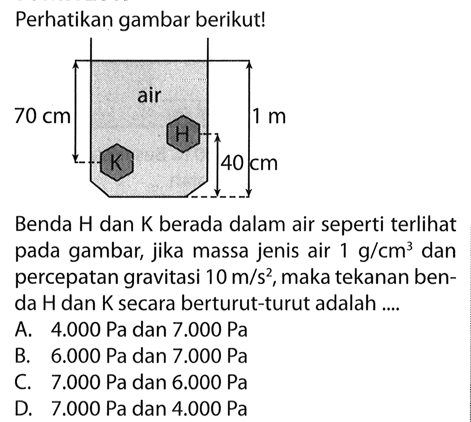 Perhatikan gambar berikut!70 cm air 1 m K H 40 cm.Benda H dan K berada dalam air seperti terlihat pada gambar, jika massa jenis air 1 g/cm^3 dan percepatan gravitasi 10 m/s^2, maka tekanan benda H dan K secara berturut-turut adalah ....