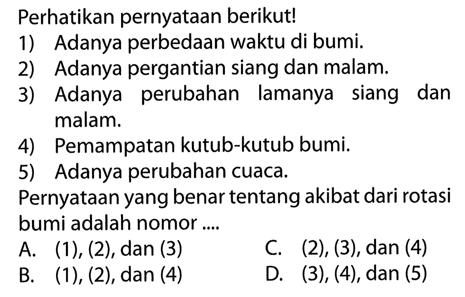 Perhatikan pernyataan berikut! 1) Adanya perbedaan waktu di bumi. 2) Adanya pergantian siang dan malam. 3) Adanya perubahan lamanya siang dan malam. 4) Pemampatan kutub-kutub bumi. 5) Adanya perubahan cuaca. Pernyataan yang benar tentang akibat dari rotasi bumi adalah nomor .... 