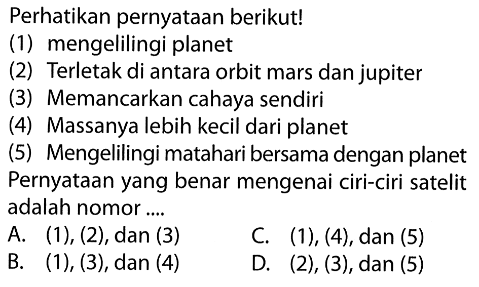 Perhatikan pernyataan berikut!(1) mengelilingi planet(2) Terletak di antara orbit mars dan jupiter(3) Memancarkan cahaya sendiri(4) Massanya lebih kecil dari planet(5) Mengelilingi matahari bersama dengan planetPernyataan yang benar mengenai ciri-ciri satelit adalah nomor....A. (1), (2), dan (3) C. (1), (4), dan (5) B.  (1),(3), dan(4)  D. (2), (3), dan (5)