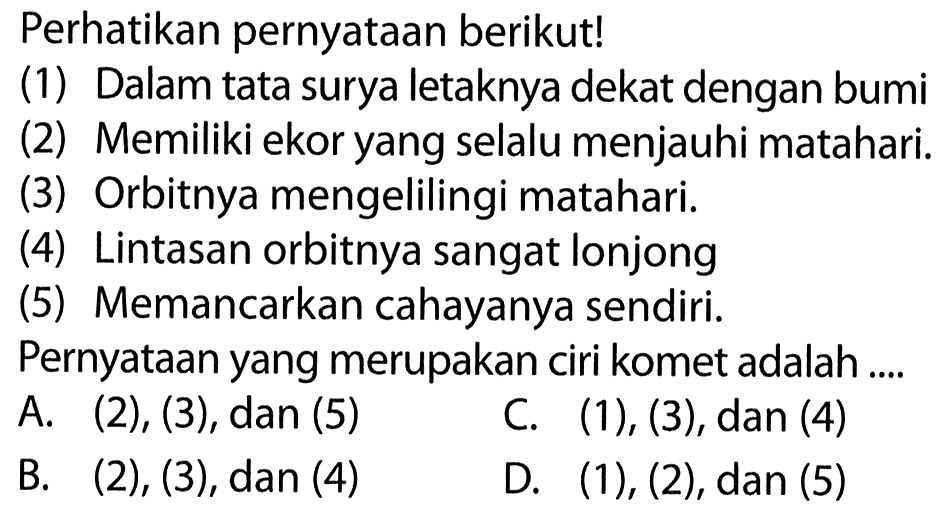 Perhatikan pernyataan berikut!(1) Dalam tata surya letaknya dekat dengan bumi(2) Memiliki ekor yang selalu menjauhi matahari.(3) Orbitnya mengelilingi matahari.(4) Lintasan orbitnya sangat lonjong(5) Memancarkan cahayanya sendiri.Pernyataan yang merupakan ciri komet adalah .... A. (2), (3), dan (5) C. (1), (3), dan (4) B. (2), (3), dan (4) D. (1),(2), dan(5)