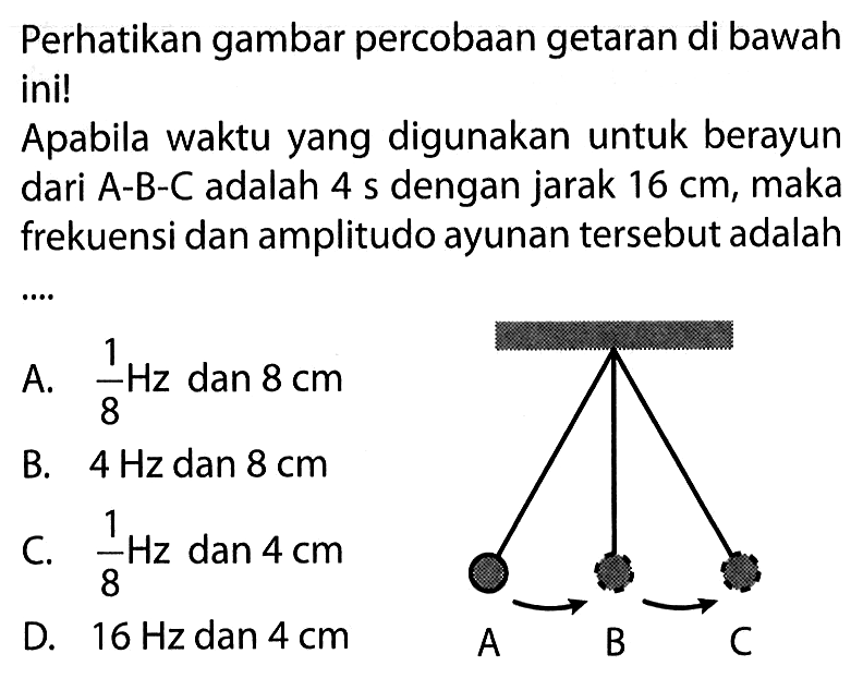 Perhatikan gambar percobaan getaran di bawah ini! Apabila waktu yang digunakan untuk berayun dari A-B-C adalah 4 s dengan jarak  16 cm , maka frekuensi dan amplitudo ayunan tersebut adalah .... A B C