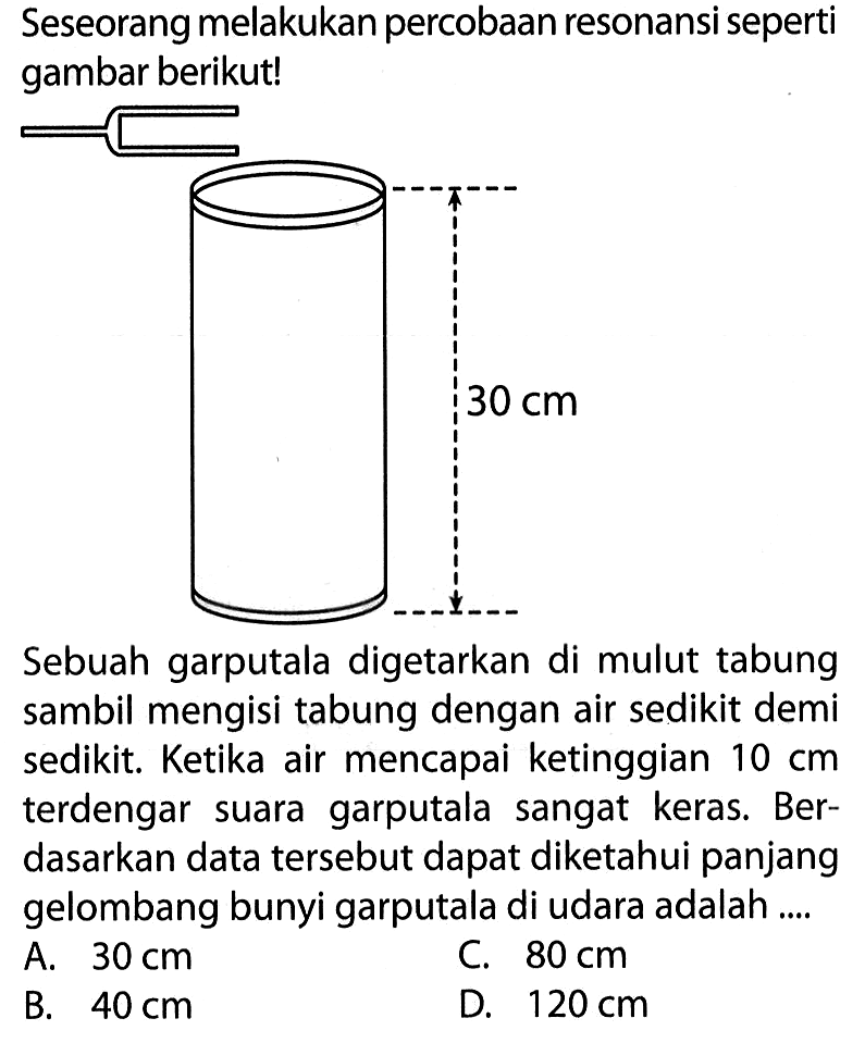 Seseorang melakukan percobaan resonansi seperti gambar berikut! 30 cm Sebuah garputala digetarkan di mulut tabung sambil mengisi tabung dengan air sedikit demi sedikit. Ketika air mencapai ketinggian 10 cm terdengar suara garputala sangat keras. Berdasarkan data tersebut dapat diketahui panjang gelombang bunyi garputala di udara adalah ....