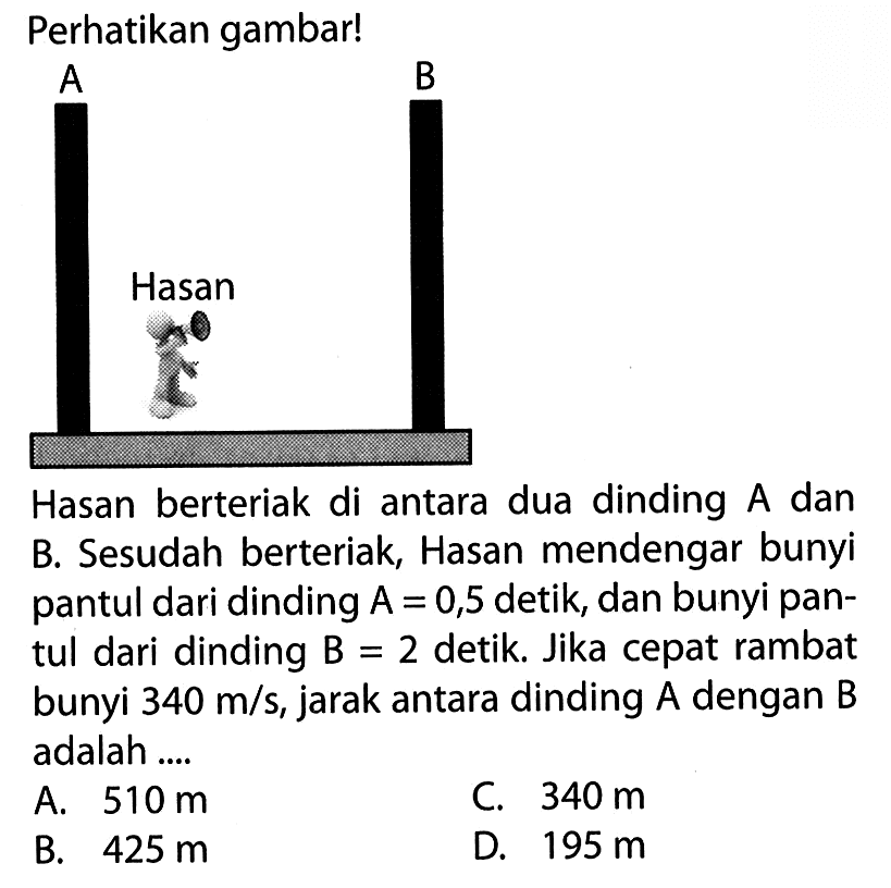 Perhatikan gambar! A Hasan B Hasan berteriak di antara dua dinding A dan B. Sesudah berteriak, Hasan mendengar bunyi pantul dari dinding A=0,5 detik, dan bunyi pantul dari dinding B=2 detik. Jika cepat rambat bunyi 340 m/s, jarak antara dinding A dengan B adalah .... 