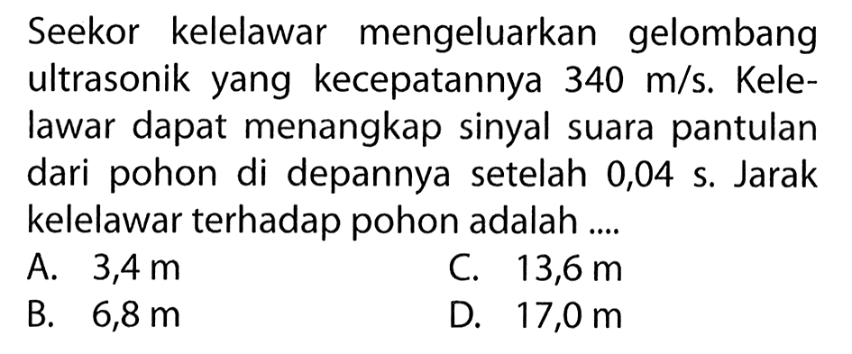 Seekor kelelawar mengeluarkan gelombang ultrasonik yang kecepatannya 340 m/s. Kelelawar dapat menangkap sinyal suara pantulan dari pohon di depannya setelah 0,04 s. Jarak kelelawar terhadap pohon adalah ....