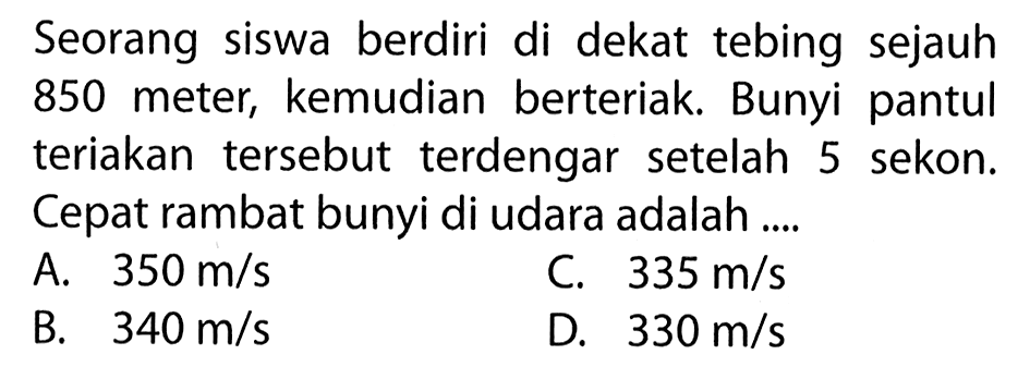 Seorang siswa berdiri di dekat tebing sejauh 850 meter, kemudian berteriak. Bunyi pantul teriakan tersebut terdengar setelah 5 sekon. Cepat rambat bunyi di udara adalah ....