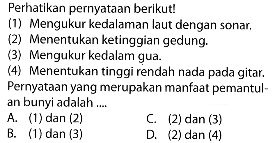 Perhatikan pernyataan berikut! (1) Mengukur kedalaman laut dengan sonar. (2) Menentukan ketinggian gedung. (3) Mengukur kedalam gua. (4) Menentukan tinggi rendah nada pada gitar. Pernyataan yang merupakan manfaat pemantulan bunyi adalah ....  A. (1) dan (2) C. (2) dan (3) B. (1) dan (3) D. (2) dan (4) 