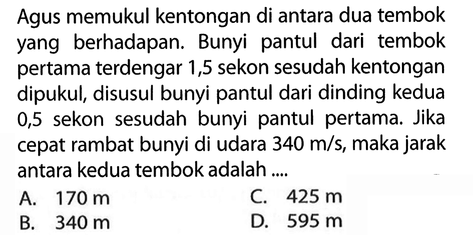 Agus memukul kentongan di antara dua tembok yang berhadapan. Bunyi pantul dari tembok pertama terdengar 1,5 sekon sesudah kentongan dipukul, disusul bunyi pantul dari dinding kedua 0,5 sekon sesudah bunyi pantul pertama. Jika cepat rambat bunyi di udara 340 m/s, maka jarak antara kedua tembok adalah ....