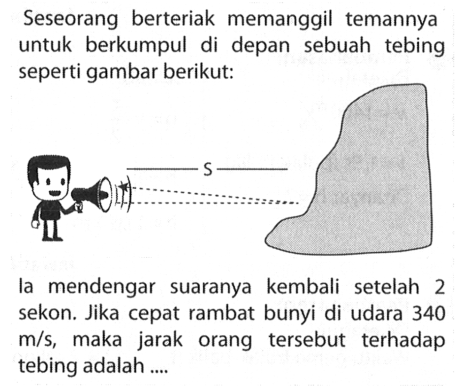 Seseorang berteriak memanggil temannya untuk berkumpul di depan sebuah tebing seperti gambar berikut:la mendengar suaranya kembali setelah 2 sekon. Jika cepat rambat bunyi di udara 340 m/s, maka jarak orang tersebut terhadap tebing adalah ....